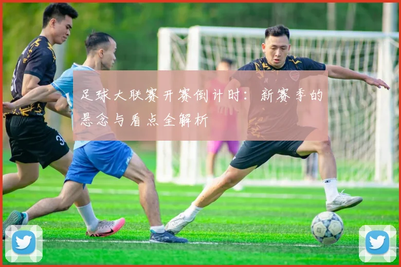 足球大联赛开赛倒计时：新赛季的悬念与看点全解析