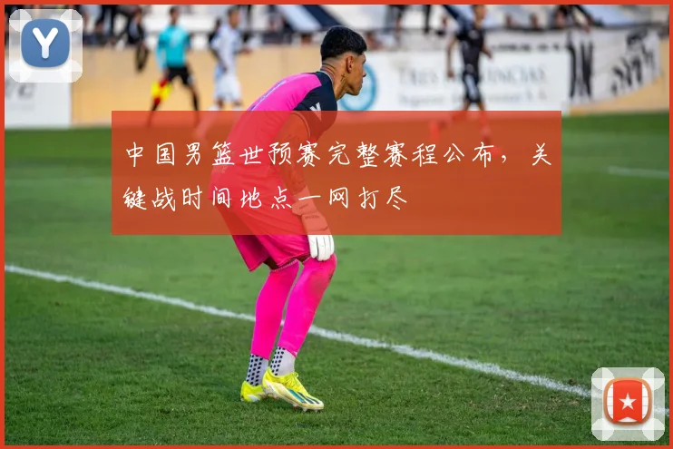 中国男篮世预赛完整赛程公布,关键战时间地点一网打尽