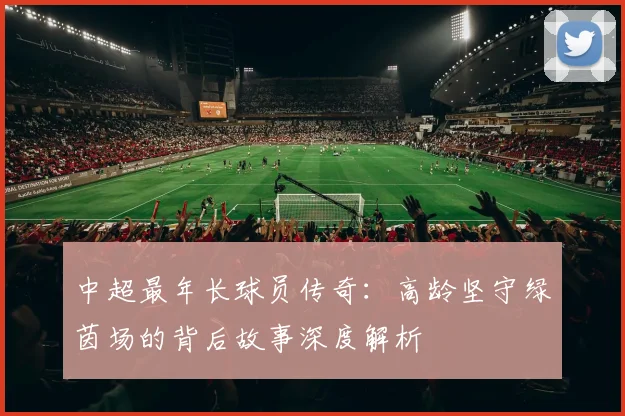 中超最年长球员传奇：高龄坚守绿茵场的背后故事深度解析