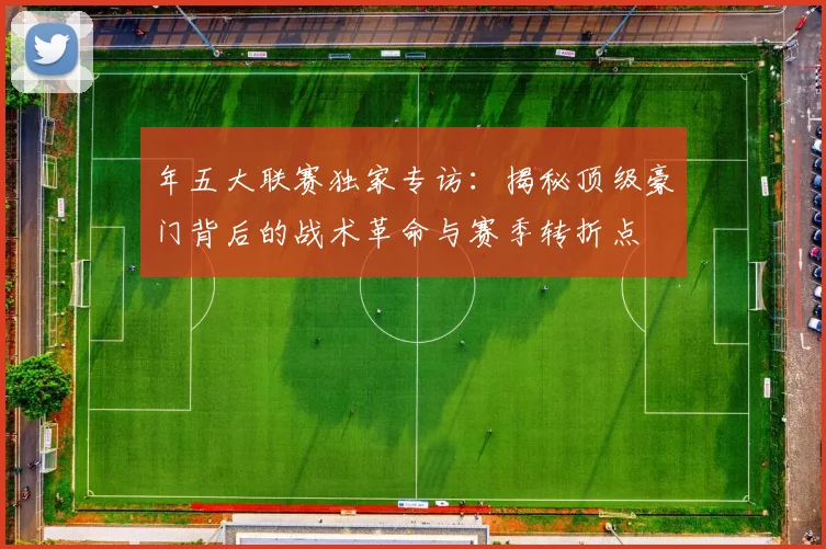 年五大联赛独家专访：揭秘顶级豪门背后的战术革命与赛季转折点