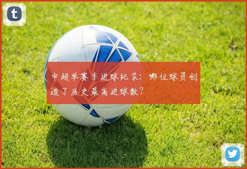 中超单赛季进球纪录:哪位球员创造了历史最高进球数?