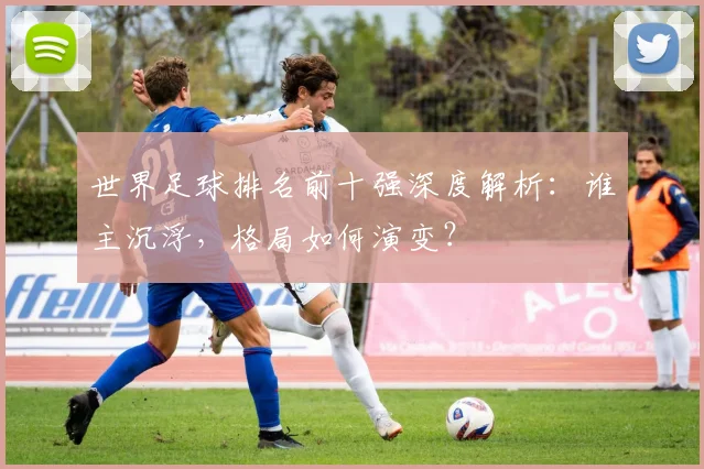 世界足球排名前十强深度解析:谁主沉浮,格局如何演变?