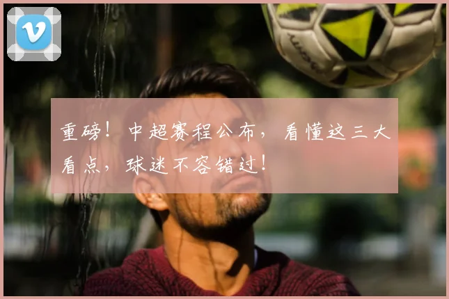 重磅!中超赛程公布,看懂这三大看点,球迷不容错过!