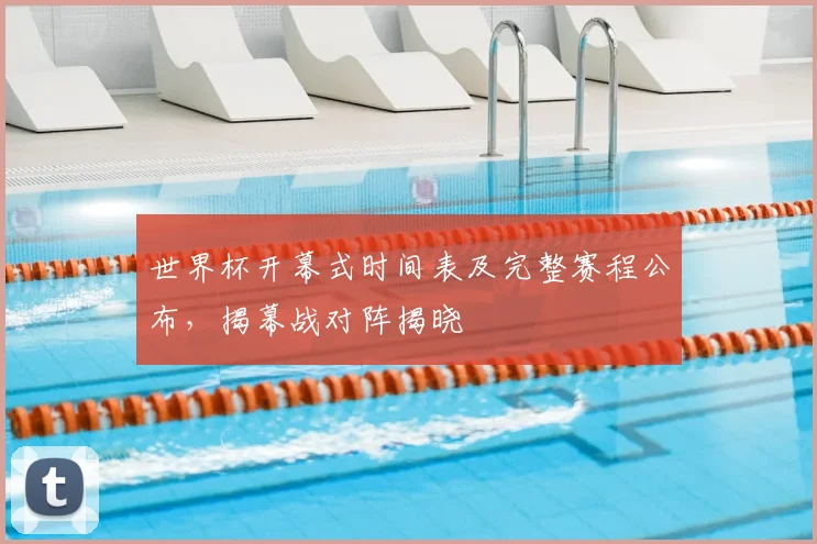 世界杯开幕式时间表及完整赛程公布，揭幕战对阵揭晓