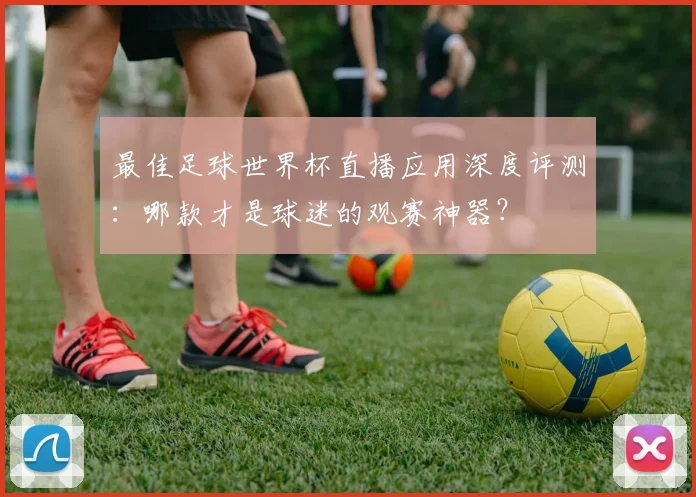 最佳足球世界杯直播应用深度评测:哪款才是球迷的观赛神器?