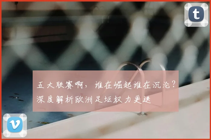 五大联赛啊，谁在崛起谁在沉沦？深度解析欧洲足坛权力更迭