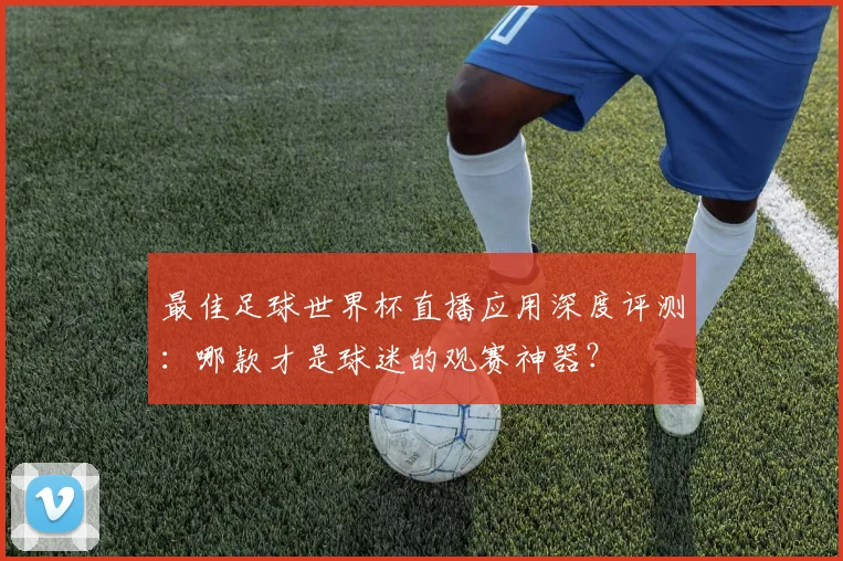 最佳足球世界杯直播应用深度评测：哪款才是球迷的观赛神器？