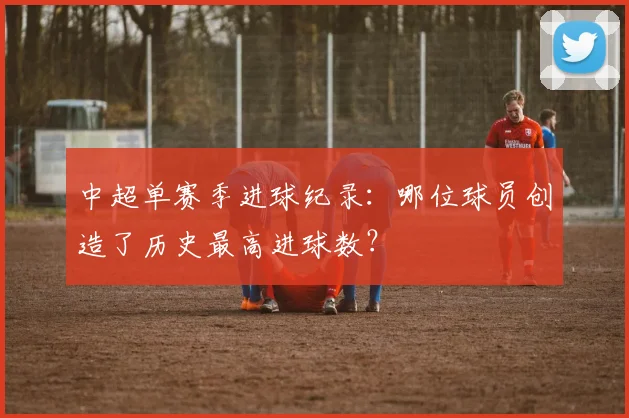 中超单赛季进球纪录：哪位球员创造了历史最高进球数？