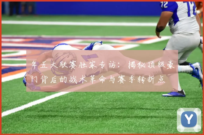 年五大联赛独家专访：揭秘顶级豪门背后的战术革命与赛季转折点