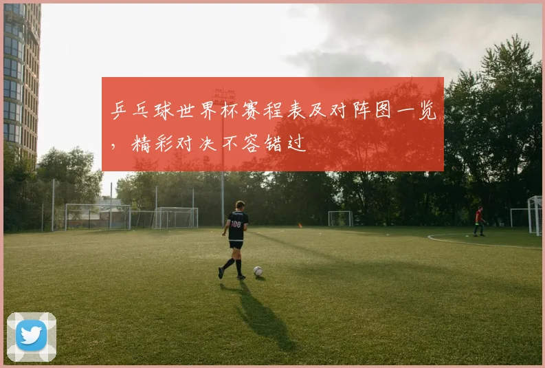乒乓球世界杯赛程表及对阵图一览，精彩对决不容错过